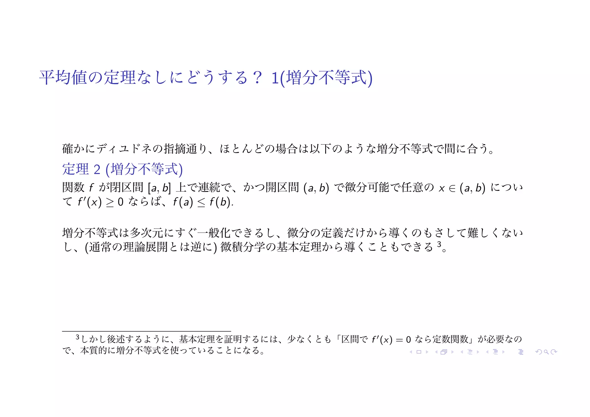 平均値の定理なしにどうする？ 1(増分不等式)
確かにディユドネの指摘通り、ほとんどの場合は以下のような増分不等式で間に合う。
定理 2 (増分不等式)
関数 f が閉区間 [a, b] 上で連続で、かつ開区間 (a, b) で微分可能で任意の x ∈ (a, b) につい
て f !
(x) ≥ 0 ならば、f (a) ≤ f (b).
増分不等式は多次元にすぐ一般化できるし、微分の定義だけから導くのもさして難しくない
し、(通常の理論展開とは逆に) 微積分学の基本定理から導くこともできる 3
。
3しかし後述するように、基本定理を証明するには、少なくとも「区間で f !(x) = 0 なら定数関数」が必要なの
で、本質的に増分不等式を使っていることになる。
 