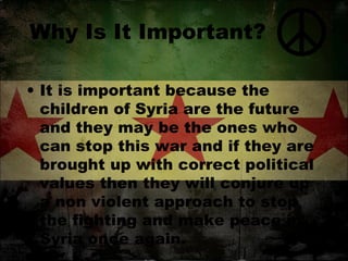 Why Is It Important?
• It is important because the
children of Syria are the future
and they may be the ones who
can stop this war and if they are
brought up with correct political
values then they will conjure up
a non violent approach to stop
the fighting and make peace in
Syria once again.

 