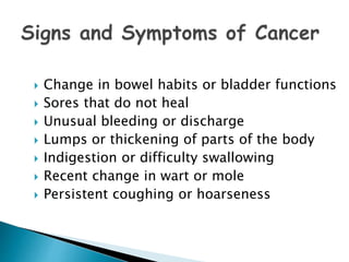  Change in bowel habits or bladder functions
 Sores that do not heal
 Unusual bleeding or discharge
 Lumps or thickening of parts of the body
 Indigestion or difficulty swallowing
 Recent change in wart or mole
 Persistent coughing or hoarseness
 