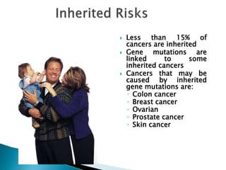  Less than 15% of
cancers are inherited
 Gene mutations are
linked to some
inherited cancers
 Cancers that may be
caused by inherited
gene mutations are:
◦ Colon cancer
◦ Breast cancer
◦ Ovarian
◦ Prostate cancer
◦ Skin cancer
 