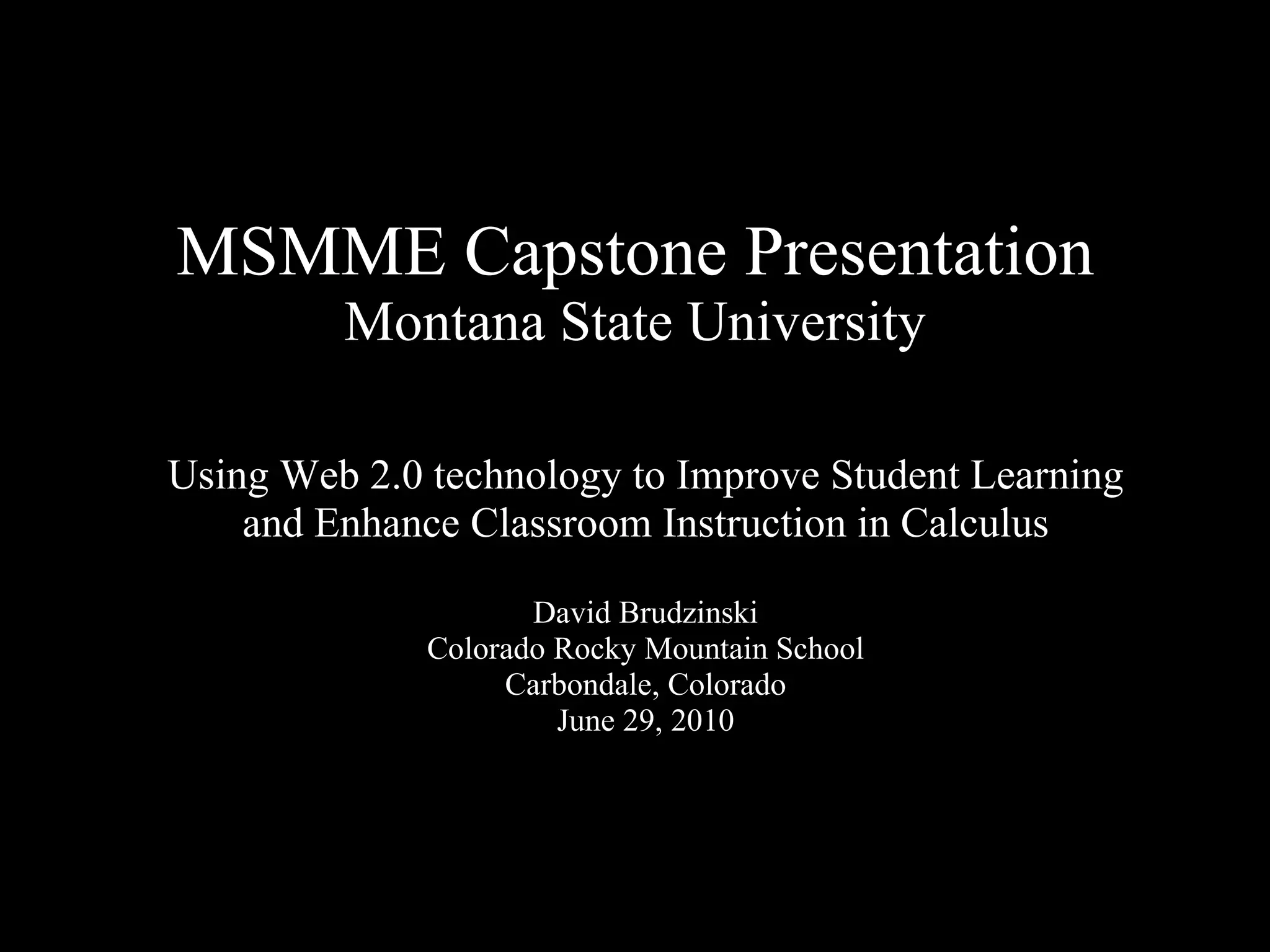 MSMME Capstone Presentation Montana State University Using Web 2.0 technology to Improve Student Learning and Enhance Classroom Instruction in Calculus David Brudzinski Colorado Rocky Mountain School Carbondale, Colorado June 29, 2010 