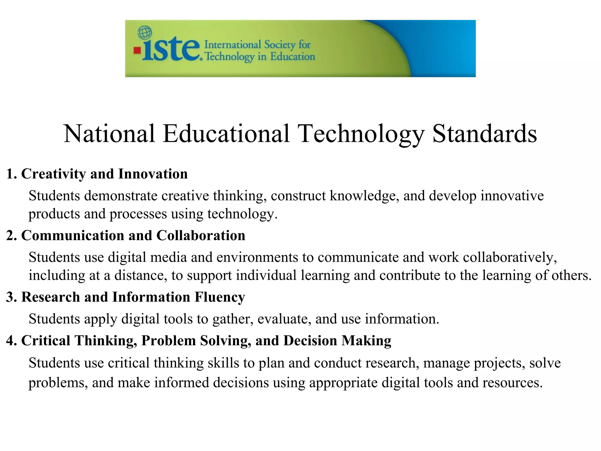 National Educational Technology Standards 1. Creativity and Innovation Students demonstrate creative thinking, construct knowledge, and develop innovative products and processes using technology.  2. Communication and Collaboration Students use digital media and environments to communicate and work collaboratively, including at a distance, to support individual learning and contribute to the learning of others.  3. Research and Information Fluency Students apply digital tools to gather, evaluate, and use information.  4. Critical Thinking, Problem Solving, and Decision Making Students use critical thinking skills to plan and conduct research, manage projects, solve problems, and make informed decisions using appropriate digital tools and resources.   