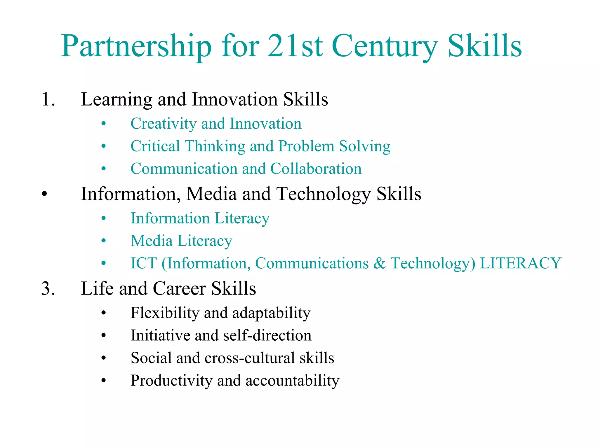 Learning and Innovation Skills Creativity and Innovation   Critical Thinking and Problem Solving   Communication and Collaboration   Information, Media and Technology Skills Information Literacy   Media Literacy   ICT (Information, Communications & Technology) LITERACY    Life and Career Skills Flexibility and adaptability Initiative and self-direction Social and cross-cultural skills Productivity and accountability Partnership for 21st Century Skills 