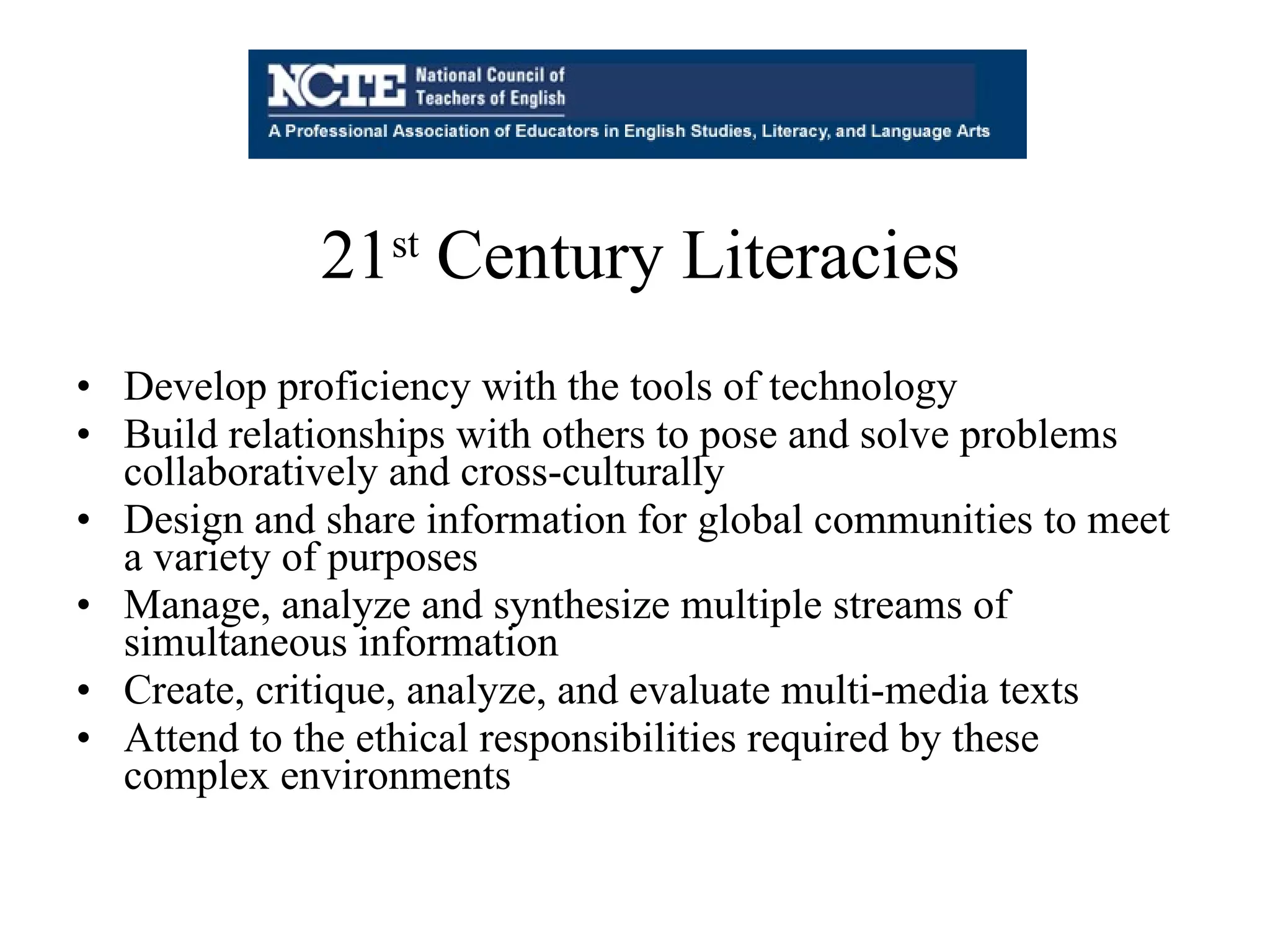 Develop proficiency with the tools of technology  Build relationships with others to pose and solve problems collaboratively and cross-culturally  Design and share information for global communities to meet a variety of purposes  Manage, analyze and synthesize multiple streams of simultaneous information  Create, critique, analyze, and evaluate multi-media texts  Attend to the ethical responsibilities required by these complex environments 21 st  Century Literacies 