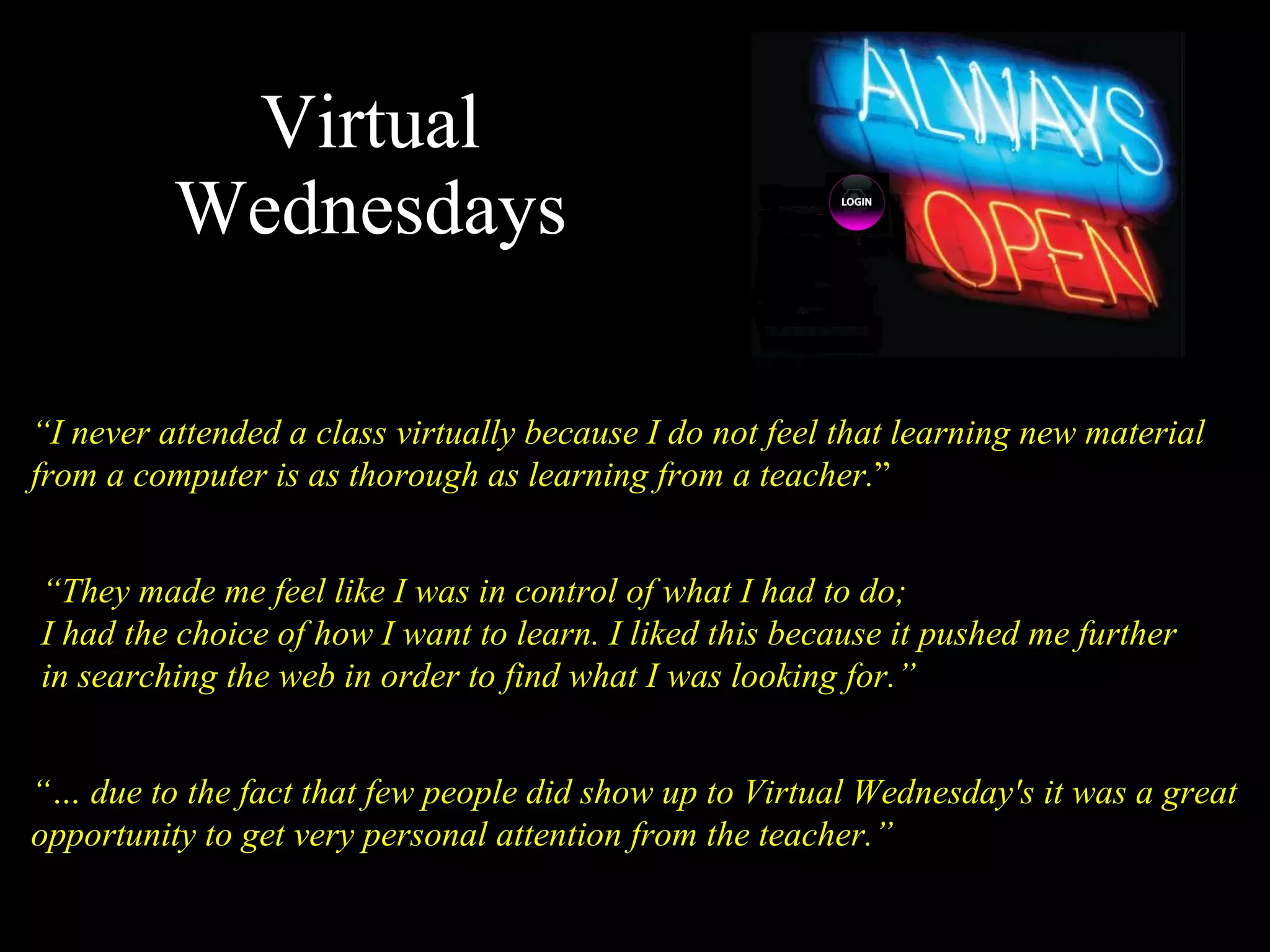 Virtual Wednesdays “ I never attended a class virtually because I do not feel that learning new material from a computer is as thorough as learning from a teacher. ” “…  due to the fact that few people did show up to Virtual Wednesday's it was a great opportunity to get very personal attention from the teacher.” “ They made me feel like I was in control of what I had to do; I had the choice of how I want to learn. I liked this because it pushed me further in searching the web in order to find what I was looking for.” 