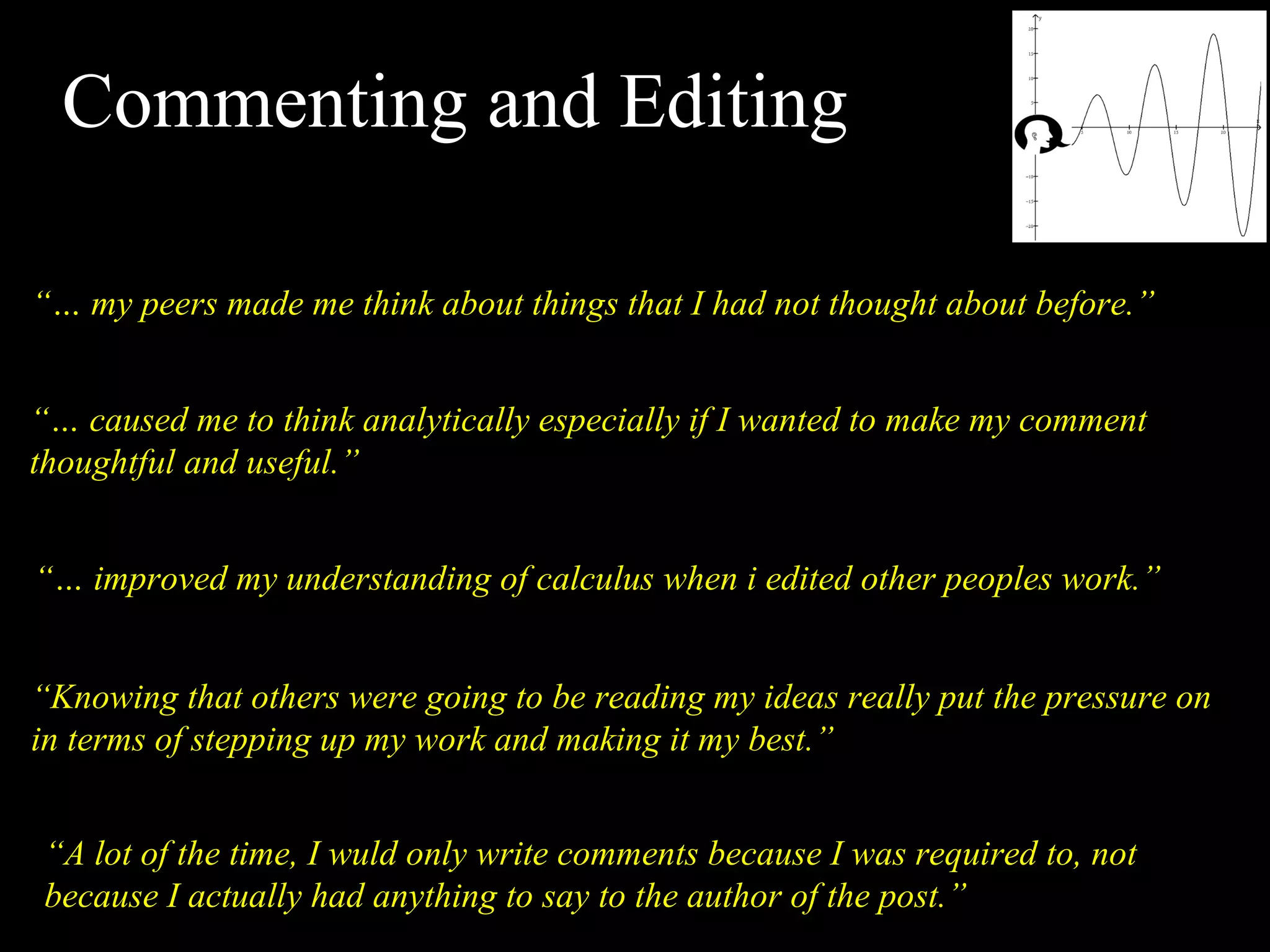 Commenting and Editing “…  my peers made me think about things that I had not thought about before.” “…  caused me to think analytically especially if I wanted to make my comment thoughtful and useful.” “…  improved my understanding of calculus when i edited other peoples work.” “ Knowing that others were going to be reading my ideas really put the pressure on in terms of stepping up my work and making it my best.” “ A lot of the time, I wuld only write comments because I was required to, not because I actually had anything to say to the author of the post.” 