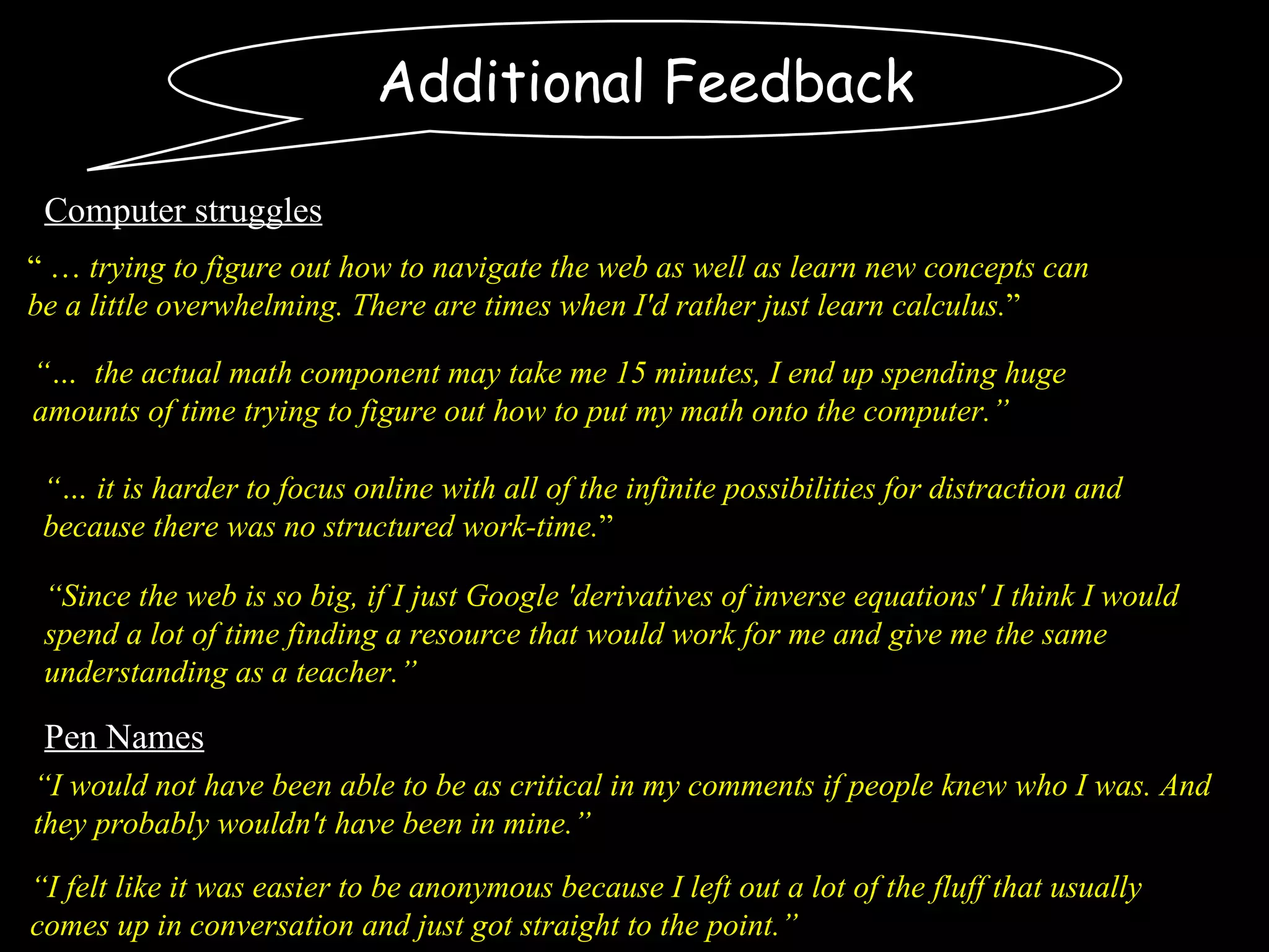 Additional Feedback “…  it is harder to focus online with all of the infinite possibilities for distraction and because there was no structured work-time. ” “ …  trying to figure out how to navigate the web as well as learn new concepts can be a little overwhelming. There are times when I'd rather just learn calculus. ”  “ I would not have been able to be as critical in my comments if people knew who I was. And they probably wouldn't have been in mine.” “ I felt like it was easier to be anonymous because I left out a lot of the fluff that usually comes up in conversation and just got straight to the point.” Pen Names Computer struggles “…  the actual math component may take me 15 minutes, I end up spending huge amounts of time trying to figure out how to put my math onto the computer.” “ Since the web is so big, if I just Google 'derivatives of inverse equations' I think I would spend a lot of time finding a resource that would work for me and give me the same understanding as a teacher.” 