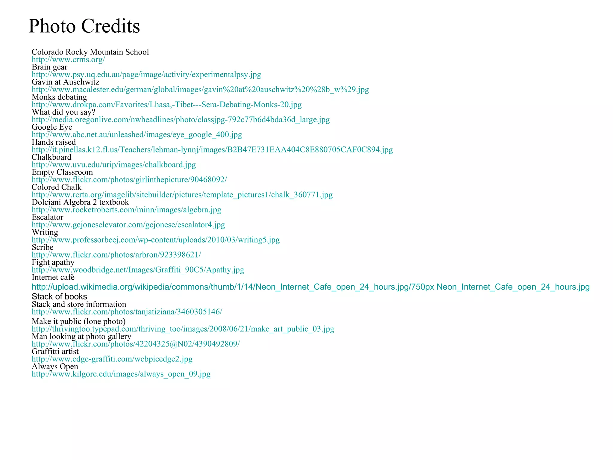 Photo Credits Colorado Rocky Mountain School http://www.crms.org/ Brain gear http:// www.psy.uq.edu.au/page/image/activity/experimentalpsy.jpg Gavin at Auschwitz http://www.macalester.edu/german/global/images/gavin%20at%20auschwitz%20%28b_w%29.jpg Monks debating http://www.drokpa.com/Favorites/Lhasa,-Tibet---Sera-Debating-Monks-20.jpg What did you say? http://media.oregonlive.com/nwheadlines/photo/classjpg-792c77b6d4bda36d_large.jpg Google Eye http://www.abc.net.au/unleashed/images/eye_google_400.jpg Hands raised http://it.pinellas.k12.fl.us/Teachers/lehman-lynnj/images/B2B47E731EAA404C8E880705CAF0C894.jpg Chalkboard http://www.uvu.edu/urip/images/chalkboard.jpg Empty Classroom http://www.flickr.com/photos/girlinthepicture/90468092/ Colored Chalk http://www.rcrta.org/imagelib/sitebuilder/pictures/template_pictures1/chalk_360771.jpg Dolciani Algebra 2 textbook http://www.rocketroberts.com/minn/images/algebra.jpg Escalator http://www.gcjoneselevator.com/gcjonese/escalator4.jpg Writing http://www.professorbeej.com/wp-content/uploads/2010/03/writing5.jpg Scribe http://www.flickr.com/photos/arbron/923398621/ Fight apathy http://www.woodbridge.net/Images/Graffiti_90C5/Apathy.jpg Internet café http://upload.wikimedia.org/wikipedia/commons/thumb/1/14/Neon_Internet_Cafe_open_24_hours.jpg/750px Neon_Internet_Cafe_open_24_hours.jpg Stack of books Stack and store information http://www.flickr.com/photos/tanjatiziana/3460305146/ Make it public (lone photo) http://thrivingtoo.typepad.com/thriving_too/images/2008/06/21/make_art_public_03.jpg Man looking at photo gallery http://www.flickr.com/photos/42204325@N02/4390492809/ Graffitti artist http://www.edge-graffiti.com/webpicedge2.jpg Always Open http://www.kilgore.edu/images/always_open_09.jpg 