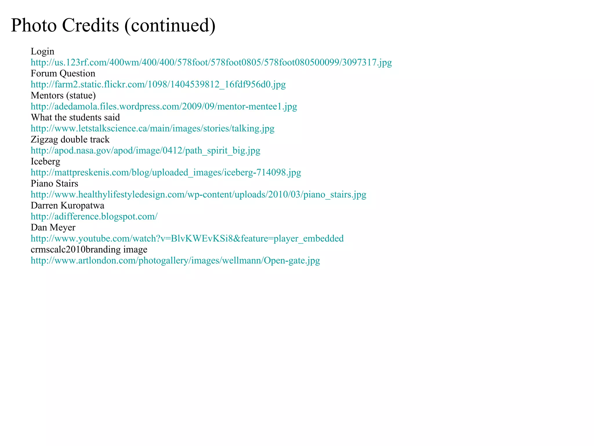 Photo Credits (continued) Login http://us.123rf.com/400wm/400/400/578foot/578foot0805/578foot080500099/3097317.jpg Forum Question http://farm2.static.flickr.com/1098/1404539812_16fdf956d0.jpg Mentors (statue) http://adedamola.files.wordpress.com/2009/09/mentor-mentee1.jpg What the students said http://www.letstalkscience.ca/main/images/stories/talking.jpg Zigzag double track http://apod.nasa.gov/apod/image/0412/path_spirit_big.jpg Iceberg http://mattpreskenis.com/blog/uploaded_images/iceberg-714098.jpg Piano Stairs http://www.healthylifestyledesign.com/wp-content/uploads/2010/03/piano_stairs.jpg Darren Kuropatwa http://adifference.blogspot.com/ Dan Meyer http://www.youtube.com/watch?v=BlvKWEvKSi8&feature=player_embedded crmscalc2010branding image http://www.artlondon.com/photogallery/images/wellmann/Open-gate.jpg 