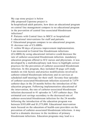 My cap stone project is below
(My proposed Capstone project is
In hospitalized adult patients, how does an educational program
on central line management compare to no educational program
in the prevention of central line-associated bloodstream
infections?
P: Patients with Central lines in MICU or hospitalized
I: educational interventions for staff and patients.
C Educational program compare to no educational program.
O: decrease rate of CLABSIs
T: within 90 days of process improvement implementation.
I am interested in Central line bloodstream infections
(CLABIS).by using educational initiative could decrease the
rate of catheter-associated bloodstream infection. mandatory
education program offered to ICU nurses and physicians. it was
developed by a multidisciplinary task force to highlight correct
practices for the prevention of catheter-associated bloodstream
infection. In this program, they included 10-page self-study
module on risk factors and practice modifications involved in
catheter-related bloodstream infections and in-services at
scheduled staff meetings for their staff. Seventy-four episodes
of catheter-associated bloodstream infection occurred in 7,879
catheter-days in the 24 months before the introduction of the
education program. Following implementation educational of
the intervention, the rate of catheter-associated bloodstream
infection decreased to 41 episodes in 7,455 catheter days. The
estimated cost savings secondary to the decreased rate of
catheter-associated bloodstream infection for the 24 months
following the introduction of the education program was
between $103,600 and $1,573,000. Educational intervention
main focused on the education of health-care providers on the
prevention of catheter-associated bloodstream infections. it may
lead to a dramatic decrease in the incidence of primary
bloodstream infections. Education programs may lead to a
 
