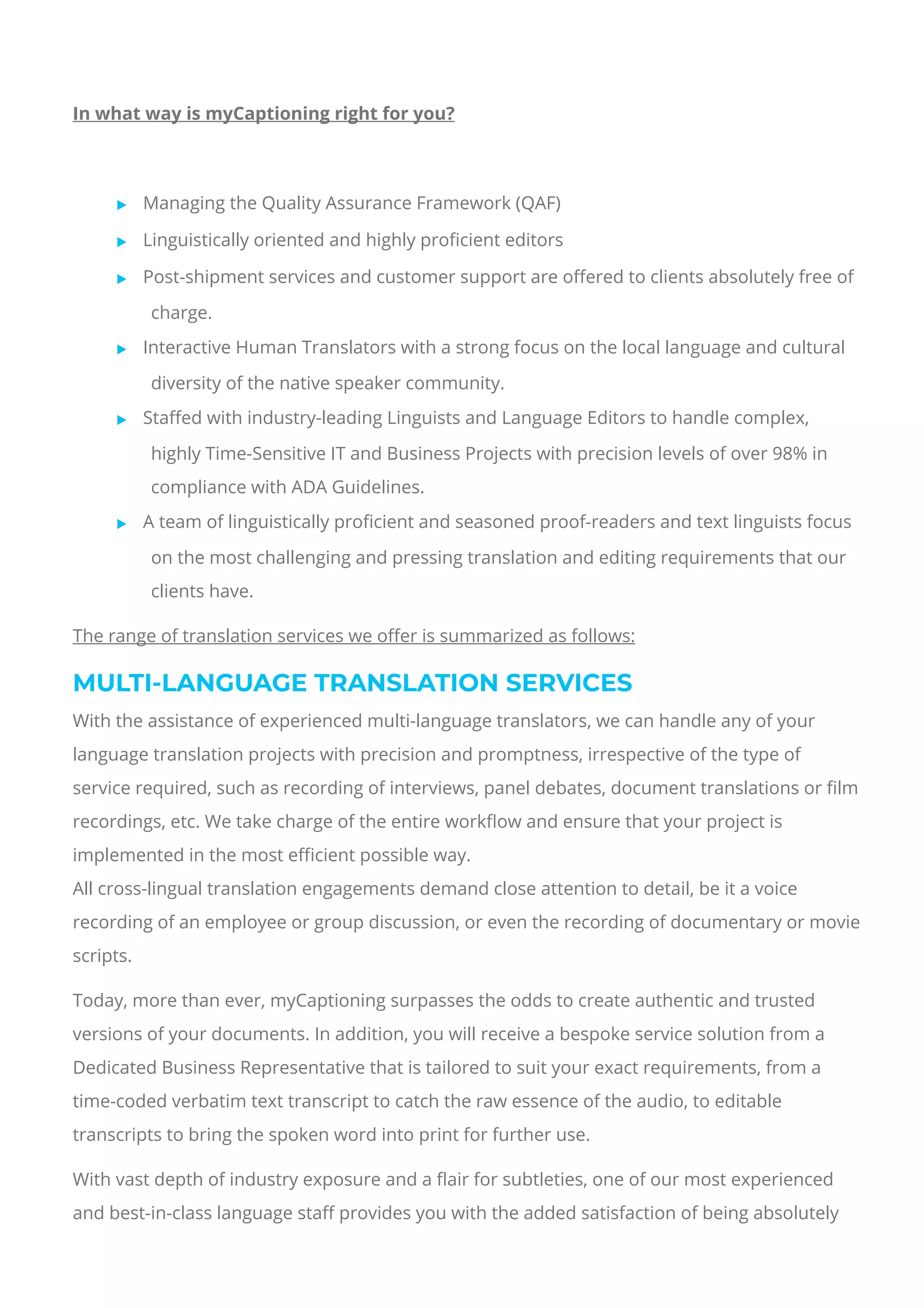  
In what way is myCaptioning right for you?
 
 Managing the Quality Assurance Framework (QAF)
 Linguistically oriented and highly pro몭cient editors
 Post-shipment services and customer support are o몭ered to clients absolutely free of
charge.
 Interactive Human Translators with a strong focus on the local language and cultural
diversity of the native speaker community.
 Sta몭ed with industry-leading Linguists and Language Editors to handle complex,
highly Time-Sensitive IT and Business Projects with precision levels of over 98% in
compliance with ADA Guidelines.
 A team of linguistically pro몭cient and seasoned proof-readers and text linguists focus
on the most challenging and pressing translation and editing requirements that our
clients have.
The range of translation services we o몭er is summarized as follows:
MULTI-LANGUAGE TRANSLATION SERVICES
With the assistance of experienced multi-language translators, we can handle any of your
language translation projects with precision and promptness, irrespective of the type of
service required, such as recording of interviews, panel debates, document translations or 몭lm
recordings, etc. We take charge of the entire work몭ow and ensure that your project is
implemented in the most e몭cient possible way.
All cross-lingual translation engagements demand close attention to detail, be it a voice
recording of an employee or group discussion, or even the recording of documentary or movie
scripts.
Today, more than ever, myCaptioning surpasses the odds to create authentic and trusted
versions of your documents. In addition, you will receive a bespoke service solution from a
Dedicated Business Representative that is tailored to suit your exact requirements, from a
time-coded verbatim text transcript to catch the raw essence of the audio, to editable
transcripts to bring the spoken word into print for further use.
With vast depth of industry exposure and a 몭air for subtleties, one of our most experienced
and best-in-class language sta몭 provides you with the added satisfaction of being absolutely
 