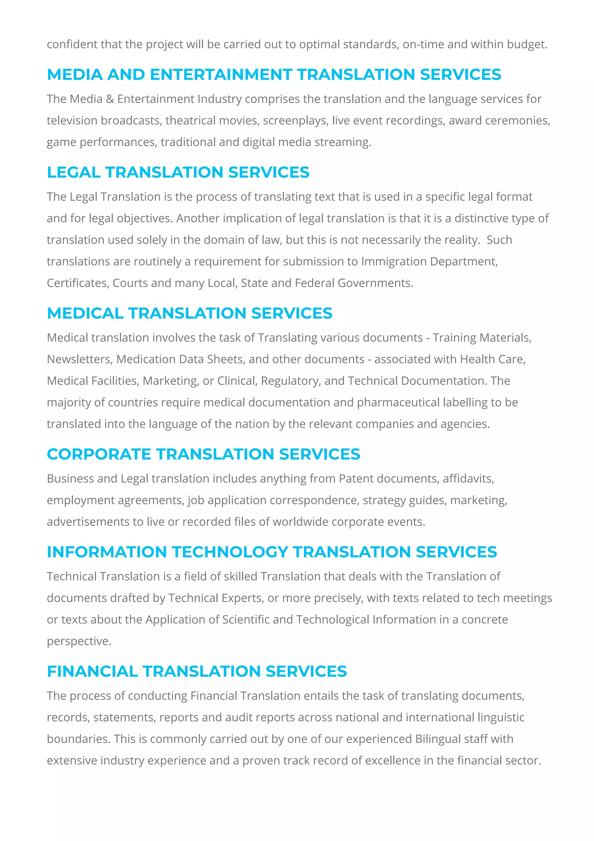 con몭dent that the project will be carried out to optimal standards, on-time and within budget.
MEDIA AND ENTERTAINMENT TRANSLATION SERVICES
The Media & Entertainment Industry comprises the translation and the language services for
television broadcasts, theatrical movies, screenplays, live event recordings, award ceremonies,
game performances, traditional and digital media streaming.
LEGAL TRANSLATION SERVICES
The Legal Translation is the process of translating text that is used in a speci몭c legal format
and for legal objectives. Another implication of legal translation is that it is a distinctive type of
translation used solely in the domain of law, but this is not necessarily the reality.  Such
translations are routinely a requirement for submission to Immigration Department,
Certi몭cates, Courts and many Local, State and Federal Governments.
MEDICAL TRANSLATION SERVICES
Medical translation involves the task of Translating various documents - Training Materials,
Newsletters, Medication Data Sheets, and other documents - associated with Health Care,
Medical Facilities, Marketing, or Clinical, Regulatory, and Technical Documentation. The
majority of countries require medical documentation and pharmaceutical labelling to be
translated into the language of the nation by the relevant companies and agencies.
CORPORATE TRANSLATION SERVICES
Business and Legal translation includes anything from Patent documents, a몭davits,
employment agreements, job application correspondence, strategy guides, marketing,
advertisements to live or recorded 몭les of worldwide corporate events.
INFORMATION TECHNOLOGY TRANSLATION SERVICES
Technical Translation is a 몭eld of skilled Translation that deals with the Translation of
documents drafted by Technical Experts, or more precisely, with texts related to tech meetings
or texts about the Application of Scienti몭c and Technological Information in a concrete
perspective.
FINANCIAL TRANSLATION SERVICES
The process of conducting Financial Translation entails the task of translating documents,
records, statements, reports and audit reports across national and international linguistic
boundaries. This is commonly carried out by one of our experienced Bilingual sta몭 with
extensive industry experience and a proven track record of excellence in the 몭nancial sector.
 