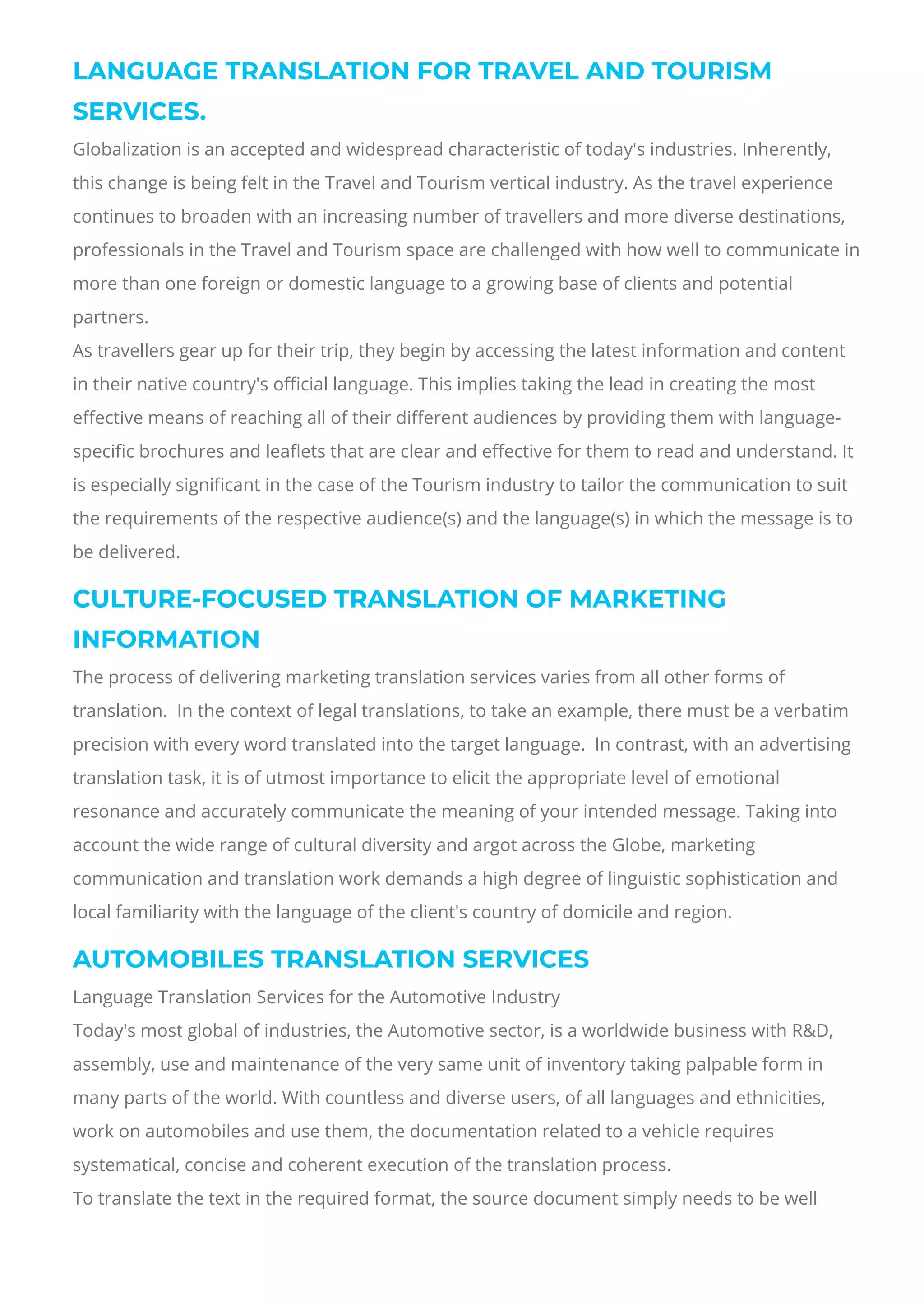 LANGUAGE TRANSLATION FOR TRAVEL AND TOURISM
SERVICES.
Globalization is an accepted and widespread characteristic of today's industries. Inherently,
this change is being felt in the Travel and Tourism vertical industry. As the travel experience
continues to broaden with an increasing number of travellers and more diverse destinations,
professionals in the Travel and Tourism space are challenged with how well to communicate in
more than one foreign or domestic language to a growing base of clients and potential
partners.
As travellers gear up for their trip, they begin by accessing the latest information and content
in their native country's o몭cial language. This implies taking the lead in creating the most
e몭ective means of reaching all of their di몭erent audiences by providing them with language-
speci몭c brochures and lea몭ets that are clear and e몭ective for them to read and understand. It
is especially signi몭cant in the case of the Tourism industry to tailor the communication to suit
the requirements of the respective audience(s) and the language(s) in which the message is to
be delivered.
CULTURE-FOCUSED TRANSLATION OF MARKETING
INFORMATION
The process of delivering marketing translation services varies from all other forms of
translation.  In the context of legal translations, to take an example, there must be a verbatim
precision with every word translated into the target language.  In contrast, with an advertising
translation task, it is of utmost importance to elicit the appropriate level of emotional
resonance and accurately communicate the meaning of your intended message. Taking into
account the wide range of cultural diversity and argot across the Globe, marketing
communication and translation work demands a high degree of linguistic sophistication and
local familiarity with the language of the client's country of domicile and region.
AUTOMOBILES TRANSLATION SERVICES
Language Translation Services for the Automotive Industry
Today's most global of industries, the Automotive sector, is a worldwide business with R&D,
assembly, use and maintenance of the very same unit of inventory taking palpable form in
many parts of the world. With countless and diverse users, of all languages and ethnicities,
work on automobiles and use them, the documentation related to a vehicle requires
systematical, concise and coherent execution of the translation process.
To translate the text in the required format, the source document simply needs to be well
 