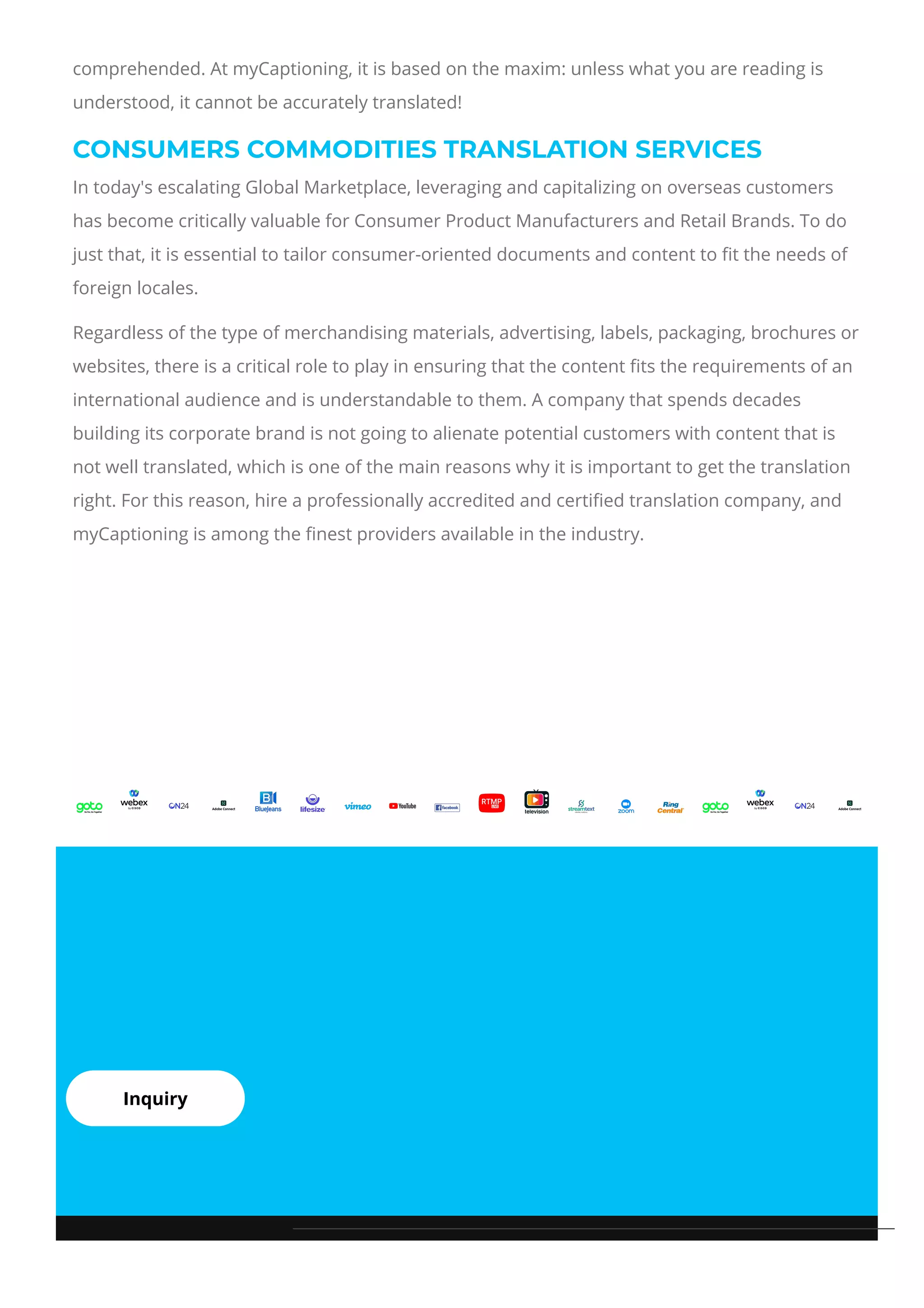 comprehended. At myCaptioning, it is based on the maxim: unless what you are reading is
understood, it cannot be accurately translated!
CONSUMERS COMMODITIES TRANSLATION SERVICES
In today's escalating Global Marketplace, leveraging and capitalizing on overseas customers
has become critically valuable for Consumer Product Manufacturers and Retail Brands. To do
just that, it is essential to tailor consumer-oriented documents and content to 몭t the needs of
foreign locales.
Regardless of the type of merchandising materials, advertising, labels, packaging, brochures or
websites, there is a critical role to play in ensuring that the content 몭ts the requirements of an
international audience and is understandable to them. A company that spends decades
building its corporate brand is not going to alienate potential customers with content that is
not well translated, which is one of the main reasons why it is important to get the translation
right. For this reason, hire a professionally accredited and certi몭ed translation company, and
myCaptioning is among the 몭nest providers available in the industry.
Inquiry
 