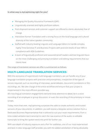  
In what way is myCaptioning right for you?
 
 Managing the Quality Assurance Framework (QAF)
 Linguistically oriented and highly pro몭cient editors
 Post-shipment services and customer support are o몭ered to clients absolutely free of
charge.
 Interactive Human Translators with a strong focus on the local language and cultural
diversity of the native speaker community.
 Sta몭ed with industry-leading Linguists and Language Editors to handle complex,
highly Time-Sensitive IT and Business Projects with precision levels of over 98% in
compliance with ADA Guidelines.
 A team of linguistically pro몭cient and seasoned proof-readers and text linguists focus
on the most challenging and pressing translation and editing requirements that our
clients have.
The range of translation services we o몭er is summarized as follows:
MULTI-LANGUAGE TRANSLATION SERVICES
With the assistance of experienced multi-language translators, we can handle any of your
language translation projects with precision and promptness, irrespective of the type of
service required, such as recording of interviews, panel debates, document translations or 몭lm
recordings, etc. We take charge of the entire work몭ow and ensure that your project is
implemented in the most e몭cient possible way.
All cross-lingual translation engagements demand close attention to detail, be it a voice
recording of an employee or group discussion, or even the recording of documentary or movie
scripts.
Today, more than ever, myCaptioning surpasses the odds to create authentic and trusted
versions of your documents. In addition, you will receive a bespoke service solution from a
Dedicated Business Representative that is tailored to suit your exact requirements, from a
time-coded verbatim text transcript to catch the raw essence of the audio, to editable
transcripts to bring the spoken word into print for further use.
With vast depth of industry exposure and a 몭air for subtleties, one of our most experienced
and best-in-class language sta몭 provides you with the added satisfaction of being absolutely
 