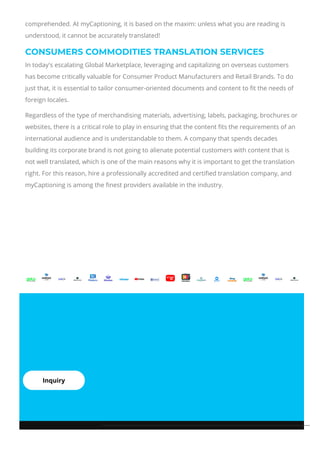 comprehended. At myCaptioning, it is based on the maxim: unless what you are reading is
understood, it cannot be accurately translated!
CONSUMERS COMMODITIES TRANSLATION SERVICES
In today's escalating Global Marketplace, leveraging and capitalizing on overseas customers
has become critically valuable for Consumer Product Manufacturers and Retail Brands. To do
just that, it is essential to tailor consumer-oriented documents and content to 몭t the needs of
foreign locales.
Regardless of the type of merchandising materials, advertising, labels, packaging, brochures or
websites, there is a critical role to play in ensuring that the content 몭ts the requirements of an
international audience and is understandable to them. A company that spends decades
building its corporate brand is not going to alienate potential customers with content that is
not well translated, which is one of the main reasons why it is important to get the translation
right. For this reason, hire a professionally accredited and certi몭ed translation company, and
myCaptioning is among the 몭nest providers available in the industry.
Inquiry
 