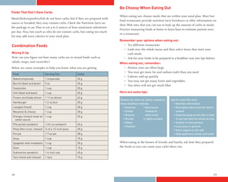 Be Choosy When Eating Out
Foods That Don’t Have Carbs
                                                                               When eating out, choose meals that are within your meal plan. Most fast
Meat/chicken/poultry/fish do not have carbs, but if they are prepared with
                                                                               food restaurants provide nutrition facts brochures or offer information on
sauces or breaded, they may contain carbs. Check the Nutrition Facts on
                                                                               their Web sites that you can use to look up the amount of carbs in meals.
the package or jar. Plan to eat 4 to 6 ounces of lean meat/meat substitutes
                                                                               Practice measuring foods at home to learn how to estimate portion sizes
per day. Also, fats (such as oils) do not contain carbs, but eating too much
                                                                               in a restaurant.
fat may add extra calories to your meal plan.
                                                                               Remember your options when eating out:
Combination Foods                                                                • Try different restaurants
                                                                                 • Look over the whole menu and then select items that meet your
Mixing It Up                                                                       carb needs
How can you figure out how many carbs are in mixed foods such as                 • Ask for your foods to be prepared in a healthier way (see tips below)
salads, soups, and casseroles?                                                 When eating out, remember:
Below are some examples to help you know what you are getting.                   • Portion sizes are often large
                                                                                 • You may get more fat and sodium (salt) than you need
 Food                         Serving Size           Carbs
                                                                                 • Calories add up quickly
 Baked empanada               1 empanada             36 g
                                                                                 • You may not get many fruits and vegetables
 Burrito (beef and bean)      5 oz                   45 g
                                                                                 • You often will not get much fiber
 Casseroles                   1 cup                  30 g
 Chili (beef and bean)        1 cup                  30 g                      Here are some tips:
 Frozen enchilada dinner      1 11-oz dinner         63 g
                                                                               Browse the menu for dishes cooked by   Ask for what YOU want:
 Hamburger                    1 2-oz bun             30 g                      these healthier methods:                 • Nutrition information
 Lasagna (meat)               1 cup                  30 g                        • Steamed        • Red sauces          • Description about how the food is
 Macaroni & cheese            1 cup                  30 g                        • Grilled          (instead of           cooked
                                                                                 • Roasted          white ones)         • Salad dressing on the side in order
 Orangec hicken( meat w/ 1 cup                       45 g
  sweet sauce)                                                                   • Broiled        • Lightly sautéed       to use less than the whole serving
                                                                                 • Baked                                • Smaller or half portions
 Pita pocket sandwich         1 4½-oz sandwich       45 g
                                                                                 • Poached                              • Less sauce in general
 Pizza (thin crust, cheese)   ¼ of a 12-inch pizza   30 g                                                               • Extra veggies on the side
 Pot pie                      1 7-oz pie             38 g                                                               • Skip appetizers, bread, and butter
 Soup                         1 cup                  15 g
 Spaghetti with meatballs 1 cup                      30 g                      When eating at the homes of friends and family, ask how they prepared
 Stew                         1 cup                  15 g                      the foods so you can count your carbs there, too.
 Submarine sandwich           1 6-inch sub           45 g
 Taco (meat and cheese)       1 taco                 15 g




18                                                                                                                                                         19
 
