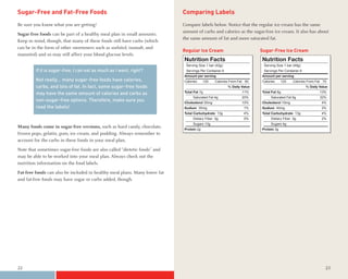 Sugar-Free and Fat-Free Foods                                               Comparing Labels
Be sure you know what you are getting!                                      Compare labels below. Notice that the regular ice cream has the same
                                                                            amount of carbs and calories as the sugar-free ice cream. It also has about
Sugar-free foods can be part of a healthy meal plan in small amounts.
                                                                            the same amount of fat and more saturated fat.
Keep in mind, though, that many of these foods still have carbs (which
can be in the form of other sweeteners such as sorbitol, isomalt, and
                                                                            Regular Ice Cream                           Sugar-Free Ice Cream
mannitol) and so may still affect your blood glucose levels.
                                                                            Nutrition Facts                             Nutrition Facts
                                                                             Serving Size 1 bar (42g)                    Serving Size 1 bar (49g)
         If it is sugar-free, I can eat as much as I want, right?            Servings Per Container 6                    Servings Per Container 6
                                                                            Amount per serving                          Amount per serving
         Not really… many sugar-free foods have calories,                   Calories     120   Calories From Fat 60     Calories     120   Calories From Fat 70
         carbs, and lots of fat. In fact, some sugar-free foods                                         % Daily Value                               % Daily Value

         may have the same amount of calories and carbs as                  Total Fat 7g                        11%     Total Fat 8g                        13%
                                                                                 Saturated Fat 4g               20%          Saturated Fat 6g               32%
         non-sugar-free options. Therefore, make sure you                   Cholesterol 30mg                    10%     Cholesterol 10mg                     4%
         read the labels!                                                   Sodium 35mg                          1%     Sodium 40mg                          2%
                                                                            Total Carbohydrate 13g               4%     Total Carbohydrate 13g               4%
                                                                                 Dietary Fiber 0g                0%          Dietary Fiber 0g                2%
                                                                                 Sugars 13g                                  Sugars 4g
Many foods come in sugar-free versions, such as hard candy, chocolate,      Protein 2g                                  Protein 3g
frozen pops, gelatin, gum, ice cream, and pudding. Always remember to
account for the carbs in these foods in your meal plan.
Note that sometimes sugar-free foods are also called “dietetic foods” and
may be able to be worked into your meal plan. Always check out the
nutrition information on the food labels.
Fat-free foods can also be included in healthy meal plans. Many lower fat
and fat-free foods may have sugar or carbs added, though.




22                                                                                                                                                             23
 