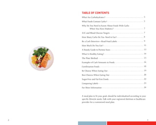 TABLE OF CONTENTS
    What Are Carbohydrates?                                                 5

    What Foods Contain Carbs?                                               5

    Why Do You Need to Know About Foods With Carbs
           When You Have Diabetes?                                          7

    A1C and Blood Glucose Targets                                           7

    How Many Carbs Do You Need to Eat?                                      8

    Be a Carb Detective—Read Food Labels                                    9

    How Much Do You Eat?                                                    11

    A Handy Guide to Portion Sizes                                          13

    What Is Healthy Eating?                                                 14

    The Plate Method                                                        15

    Examples of Carb Amounts in Foods                                       16

    Combination Foods                                                       18

    Be Choosy When Eating Out                                               19

    Best Choices When Eating Out                                            20

    Sugar-Free and Fat-Free Foods                                           22

    Comparing Labels                                                        23

    For More Information                                                    24



    A meal plan to fit your goals should be individualized according to your
    specific lifestyle needs. Talk with your registered dietitian or healthcare
    provider for a customized meal plan.




2                                                                                 3
 