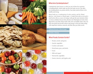 What Are Carbohydrates?
    Carbohydrates (also known as carbs) are one of three key nutrients,
    or building blocks, which make up all of the foods you eat. The other
    two building blocks are protein and fat. Your body needs all three to be
    healthy and strong.
    Many foods are a combination of carbs, protein, and fat. Blood
    glucose—also known as blood sugar—is made from carbs we eat and is
    used by the cells as a source of energy. Carbs get the most attention when
    it comes to diabetes because they directly raise blood glucose levels when
    digested by your body. Many foods with carbs are healthy foods. They not
    only taste good, but provide calories and energy to fuel your body, along
    with important vitamins, minerals, and fiber that your body needs.


      Blood Glucose = Blood Sugar

      Carbs = Energy


    What Foods Contain Carbs?
       • Breads, cereals, and grains
       • Starchy vegetables
       • Crackers and snacks
       • Dried beans, peas, and lentils
       • Fruits
       • Milk and yogurt
       • Nonstarchy vegetables
       • Sweets, desserts, and regular soda




4                                                                              5
 