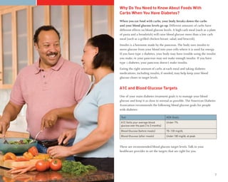 Why Do You Need to Know About Foods With
    Carbs When You Have Diabetes?
    When you eat food with carbs, your body breaks down the carbs
    and your blood glucose levels go up. Different amounts of carbs have
    different effects on blood glucose levels. A high carb meal (such as a plate
    of pasta and a breadstick) will raise blood glucose more than a low carb
    meal (such as a grilled chicken breast, salad, and broccoli).
    Insulin is a hormone made by the pancreas. The body uses insulin to
    move glucose from your blood into your cells where it is used for energy.
    If you have type 2 diabetes, your body may have trouble using the insulin
    you make, or your pancreas may not make enough insulin. If you have
    type 1 diabetes, your pancreas doesn’t make insulin.
    Eating the right amount of carbs at each meal and taking diabetes
    medications, including insulin, if needed, may help keep your blood
    glucose closer to target levels.


    A1C and Blood Glucose Targets
    One of your main diabetes treatment goals is to manage your blood
    glucose and keep it as close to normal as possible. The American Diabetes
    Association recommends the following blood glucose goals for people
    with diabetes:

     Test                                   ADA Goals
     A1C (tells your average blood          Under 7%
     glucose over the past 2 to 3 months)

     Blood Glucose (before meals)           70–130 mg/dL
     Blood Glucose (after meals)            Under 180 mg/dL at peak


    These are recommended blood glucose target levels. Talk to your
    healthcare provider to set the targets that are right for you.




6                                                                              7
 