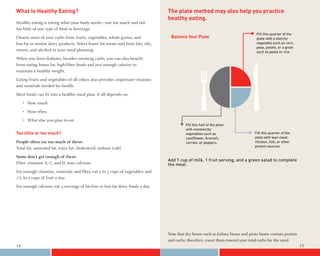 What Is Healthy Eating?                                                          The plate method may also help you practice
                                                                                 healthy eating.
Healthy eating is eating what your body needs—not too much and not
too little of one type of food or beverage.
                                                                                                                                  Fill this quarter of the
Choose most of your carbs from fruits, vegetables, whole grains, and              Balance Your Plate                              plate with a starchy
low-fat or nonfat dairy products. Select lower fat meats and limit fats, oils,                                                    vegetable such as corn,
                                                                                                                                  peas, potato, or a grain
sweets, and alcohol in your meal planning.                                                                                        such as pasta or rice.
When you have diabetes, besides counting carbs, you can also benefit
from eating lower fat, high-fiber foods and just enough calories to
maintain a healthy weight.
Eating fruits and vegetables of all colors also provides important vitamins
and minerals needed for health.
Most foods can fit into a healthy meal plan. It all depends on:
     • How much
     • How often
     • What else you plan to eat
                                                                                          Fill this half of the plate
                                                                                          with nonstarchy
Too little or too much?                                                                   vegetables such as                     Fill this quarter of the
                                                                                          cauliﬂower, broccoli,                  plate with lean meat,
People often eat too much of these:                                                       carrots, or peppers.                   chicken, ﬁsh, or other
                                                                                                                                 protein sources.
Total fat, saturated fat, trans fat, cholesterol, sodium (salt)
Some don’t get enough of these:
                                                                                 Add 1 cup of milk, 1 fruit serving, and a green salad to complete
Fiber, vitamins A, C, and D, iron, calcium                                       the meal.
For enough vitamins, minerals, and fiber, eat 2 to 3 cups of vegetables and
1½ to 2 cups of fruit a day.
For enough calcium, eat 3 servings of fat-free or low-fat dairy foods a day.




                                                                                 Note that dry beans such as kidney beans and pinto beans contain protein
                                                                                 and carbs; therefore, count them toward your total carbs for the meal.
14                                                                                                                                                           15
 