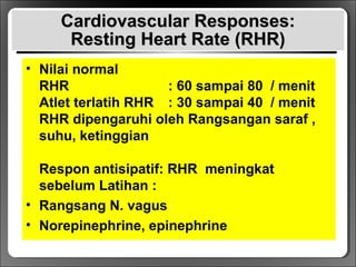 Cardiovascular Responses:Cardiovascular Responses:
Resting Heart Rate (RHR)Resting Heart Rate (RHR)
• Nilai normal
RHR : 60 sampai 80 / menit
Atlet terlatih RHR : 30 sampai 40 / menit
RHR dipengaruhi oleh Rangsangan saraf ,
suhu, ketinggian
Respon antisipatif: RHR meningkat
sebelum Latihan :
• Rangsang N. vagus
• Norepinephrine, epinephrine
 