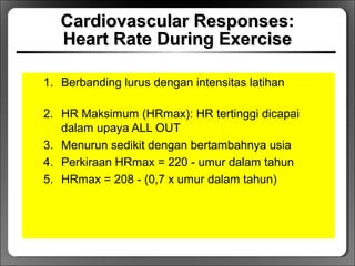 Cardiovascular Responses:Cardiovascular Responses:
Heart Rate During ExerciseHeart Rate During Exercise
1. Berbanding lurus dengan intensitas latihan
2. HR Maksimum (HRmax): HR tertinggi dicapai
dalam upaya ALL OUT
3. Menurun sedikit dengan bertambahnya usia
4. Perkiraan HRmax = 220 - umur dalam tahun
5. HRmax = 208 - (0,7 x umur dalam tahun)
 