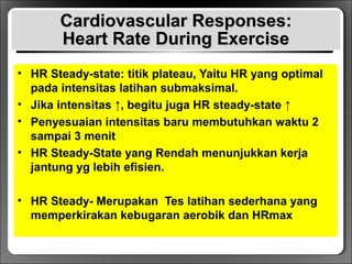 Cardiovascular Responses:Cardiovascular Responses:
Heart Rate During ExerciseHeart Rate During Exercise
• HR Steady-state: titik plateau, Yaitu HR yang optimal
pada intensitas latihan submaksimal.
• Jika intensitas ↑, begitu juga HR steady-state ↑
• Penyesuaian intensitas baru membutuhkan waktu 2
sampai 3 menit
• HR Steady-State yang Rendah menunjukkan kerja
jantung yg lebih efisien.
• HR Steady- Merupakan Tes latihan sederhana yang
memperkirakan kebugaran aerobik dan HRmax
 