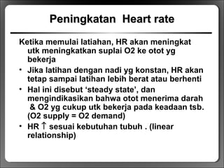 PeningkatanPeningkatan Heart rateHeart rate
Ketika memulai latiahan, HR akan meningkat
utk meningkatkan suplai O2 ke otot yg
bekerja
• Jika latihan dengan nadi yg konstan, HR akan
tetap sampai latihan lebih berat atau berhenti
• Hal ini disebut ‘steady state’, dan
mengindikasikan bahwa otot menerima darah
& O2 yg cukup utk bekerja pada keadaan tsb.
(O2 supply = O2 demand)
• HR ↑ sesuai kebutuhan tubuh . (linear
relationship)
 