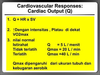 Cardiovascular Responses:Cardiovascular Responses:
Cardiac Output (Q)Cardiac Output (Q)
1. Q = HR x SV
2. ↑Dengan intensitas , Platau di dekat
VO2max
3. nilai normal
Istirahat Q = 5 L / menit
Tidak terlatih Qmax = 20 L / min
Terlatih Qmax =40 L / min
Qmax dipengaruhi dari ukuran tubuh dan
kebugaran aerobik
 