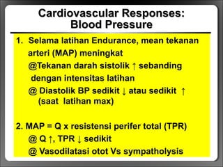 Cardiovascular Responses:Cardiovascular Responses:
Blood PressureBlood Pressure
1. Selama latihan Endurance, mean tekanan
arteri (MAP) meningkat
@Tekanan darah sistolik ↑ sebanding
dengan intensitas latihan
@ Diastolik BP sedikit ↓ atau sedikit ↑
(saat latihan max)
2. MAP = Q x resistensi perifer total (TPR)
@ Q ↑, TPR ↓ sedikit
@ Vasodilatasi otot Vs sympatholysis
 