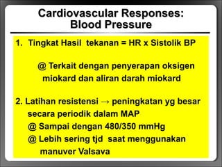 Cardiovascular Responses:Cardiovascular Responses:
Blood PressureBlood Pressure
1. Tingkat Hasil tekanan = HR x Sistolik BP
@ Terkait dengan penyerapan oksigen
miokard dan aliran darah miokard
2. Latihan resistensi → peningkatan yg besar
secara periodik dalam MAP
@ Sampai dengan 480/350 mmHg
@ Lebih sering tjd saat menggunakan
manuver Valsava
 