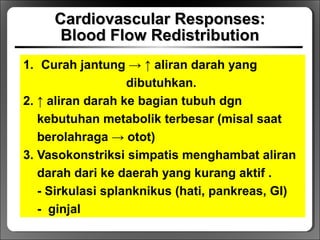 Cardiovascular Responses:Cardiovascular Responses:
Blood Flow RedistributionBlood Flow Redistribution
1. Curah jantung → ↑ aliran darah yang
dibutuhkan.
2. ↑ aliran darah ke bagian tubuh dgn
kebutuhan metabolik terbesar (misal saat
berolahraga → otot)
3. Vasokonstriksi simpatis menghambat aliran
darah dari ke daerah yang kurang aktif .
- Sirkulasi splanknikus (hati, pankreas, GI)
- ginjal
 
