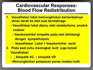 Cardiovascular Responses:Cardiovascular Responses:
Blood Flow RedistributionBlood Flow Redistribution
1. Vasodilatasi lokal memungkinkan bertambahnya
aliran darah ke otot saat berolahraga
- Vasodilatasi lokal dipicu oleh metabolisme, produk
endotel
- Vasokonstriksi simpatis pada otot diimbangi
dengan sympatholysis
- Vasodilatasi Lokal > Vasokontriksi saraf
2. Pada saat suhu meningkat, kulit juga terjadi
Vasodilatasi
- ↓ Simpatik VC, ↑ simpatik VD
- Memungkinkan pelepasan panas melalui kulit
 