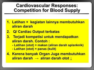 Cardiovascular Responses:Cardiovascular Responses:
Competition for Blood SupplyCompetition for Blood Supply
1. Latihan + kegiatan lainnya membutuhkan
aliran darah
2. Q/ Cardiac Output terbatas
3. Terjadi kompetisi untuk mendapatkan
aliran darah. Contoh :
- Latihan (otot) + makan (aliran darah splanknik)
- Latihan (otot) + panas (kulit)
4. Karena banyak Organ Juga membutuhkan
aliran darah → aliran darah otot ↓
 