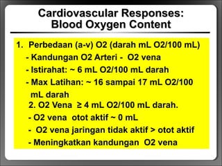 Cardiovascular Responses:Cardiovascular Responses:
Blood Oxygen ContentBlood Oxygen Content
1. Perbedaan (a-v) O2 (darah mL O2/100 mL)
- Kandungan O2 Arteri - O2 vena
- Istirahat: ~ 6 mL O2/100 mL darah
- Max Latihan: ~ 16 sampai 17 mL O2/100
mL darah
2. O2 Vena ≥ 4 mL O2/100 mL darah.
- O2 vena otot aktif ~ 0 mL
- O2 vena jaringan tidak aktif > otot aktif
- Meningkatkan kandungan O2 vena
 