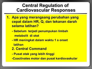Central Regulation ofCentral Regulation of
Cardiovascular ResponsesCardiovascular Responses
1. Apa yang merangsang perubahan yang
cepat dalam HR, Q, dan tekanan darah
selama latihan?
- Sebelum terjadi penumpukan limbah
metabolit di otot
- HR meningkat dalam waktu 1 s onset
latihan
2. Central Command
- Pusat otak yang lebih tinggi
-Coactivates motor dan pusat kardiovaskular
 