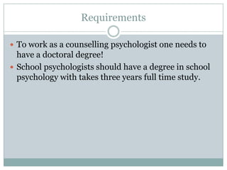 RequirementsTo work as a counselling psychologist one needs to have a doctoral degree!School psychologists should have a degree in school psychology with takes three years full time study.