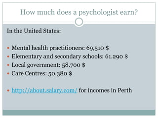 How much does a psychologist earn?In the United States:Mental health practitioners: 69,510 $Elementary and secondary schools: 61.290 $Local government: 58.700 $Care Centres: 50.380 $http://about.salary.com/ for incomes in Perth