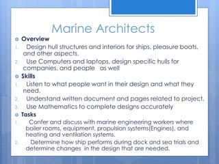 Marine Architects
 Overview
1. Design hull structures and interiors for ships, pleasure boats,
and other aspects.
2. Use Computers and laptops, design specific hulls for
companies, and people as well
 Skills
1. Listen to what people want in their design and what they
need.
2. Understand written document and pages related to project.
3. Use Mathematics to complete designs accurately
 Tasks
1. Confer and discuss with marine engineering workers where
boiler rooms, equipment, propulsion systems(Engines), and
heating and ventilation systems.
2. Determine how ship performs during dock and sea trials and
determine changes in the design that are needed.
 