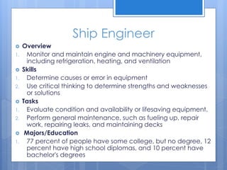 Ship Engineer
 Overview
1. Monitor and maintain engine and machinery equipment,
including refrigeration, heating, and ventilation
 Skills
1. Determine causes or error in equipment
2. Use critical thinking to determine strengths and weaknesses
or solutions
 Tasks
1. Evaluate condition and availability or lifesaving equipment.
2. Perform general maintenance, such as fueling up, repair
work, repairing leaks, and maintaining decks
 Majors/Education
1. 77 percent of people have some college, but no degree, 12
percent have high school diplomas, and 10 percent have
bachelor's degrees
 