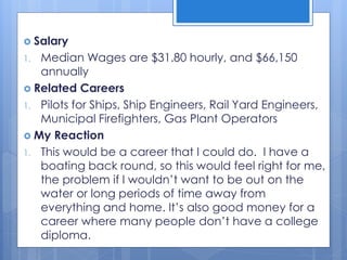 Salary
1. Median Wages are $31.80 hourly, and $66,150
annually
 Related Careers
1. Pilots for Ships, Ship Engineers, Rail Yard Engineers,
Municipal Firefighters, Gas Plant Operators
 My Reaction
1. This would be a career that I could do. I have a
boating back round, so this would feel right for me,
the problem if I wouldn’t want to be out on the
water or long periods of time away from
everything and home. It’s also good money for a
career where many people don’t have a college
diploma.
 