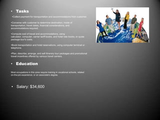 • Tasks
•Collect payment for transportation and accommodations from customer.
•Converse with customer to determine destination, mode of
transportation, travel dates, financial considerations, and
accommodations required.
•Compute cost of travel and accommodations, using
calculator, computer, carrier tariff books, and hotel rate books, or quote
package tour's costs.
•Book transportation and hotel reservations, using computer terminal or
telephone.
•Plan, describe, arrange, and sell itinerary tour packages and promotional
travel incentives offered by various travel carriers.
• Education
Most occupations in this zone require training in vocational schools, related
on-the-job experience, or an associate's degree.
• Salary: $34,600
 
