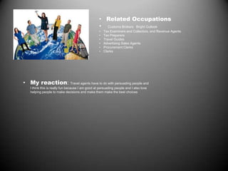 • Related Occupations
• Customs Brokers Bright Outlook
• Tax Examiners and Collectors, and Revenue Agents
• Tax Preparers
• Travel Guides
• Advertising Sales Agents
• Procurement Clerks
• Clerks
• My reaction: Travel agents have to do with persuading people and
I think this is really fun because I am good at persuading people and I also love
helping people to make decisions and make them make the best choices
 