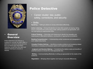 Police Detective
• Career cluster: law, public
safety, corrections, and security
• Skills:
Speaking — Talking to others to convey information effectively.
Active Listening — Giving full attention to what other people are saying, taking
time to understand the points being made, asking questions as appropriate, and
not interrupting at inappropriate times.
Critical Thinking — Using logic and reasoning to identify the strengths and
weaknesses of alternative solutions, conclusions or approaches to problems.
Reading Comprehension — Understanding written sentences and paragraphs in
work related documents.
Complex Problem Solving — Identifying complex problems and reviewing related
information to develop and evaluate options and implement solutions.
Judgment and Decision Making — Considering the relative costs and benefits of
potential actions to choose the most appropriate one.
Writing — Communicating effectively in writing as appropriate for the needs of the
audience.
Negotiation — Bringing others together and trying to reconcile differences.
Police Detectives are hired by a
husband to uncover his wife's affair, a
detective is someone whose job is to
find out hard-to-get information.
Detective comes from the Latin root
detects meaning to uncover or
expose.
• General
Overview
 