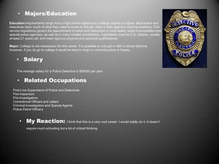 • Majors/Education
Education requirements range from a high school diploma to a college degree or higher. Most police and
detectives learn much of what they need to know on the job, often in their agency's training academy. Civil
service regulations govern the appointment of police and detectives in most states, large municipalities and
special police agencies, as well as in many smaller jurisdictions. Candidates must be U.S. citizens, usually
at least 21 years old, and meet rigorous physical and personal qualifications.
Major: College is not nessaasery for this career. It is possible to only get in with a school diploma.
However, if you do go to college it would be best to major in criminal justice or foresic.
• Salary
The average salary for a Police Detective is $56093 per year
• Related Occupations
First-Line Supervisors of Police and Detectives
Fire Inspectors
Fire Investigators
Correctional Officers and Jailers
Criminal Investigators and Special Agents
Police Patrol Officers
• My Reaction: I think that this is a very cool career. I would totally do it. It doesn’t
require much schooling but a lot of critical thinking.
 