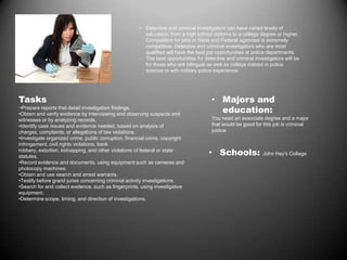 • Detective and criminal investigators can have varied levels of
education, from a high school diploma to a college degree or higher.
Competition for jobs in State and Federal agencies is extremely
competitive. Detective and criminal investigators who are most
qualified will have the best job opportunities at police departments.
The best opportunities for detective and criminal investigators will be
for those who are bilingual as well as college trained in police
science or with military police experience.
Tasks
•Prepare reports that detail investigation findings.
•Obtain and verify evidence by interviewing and observing suspects and
witnesses or by analyzing records.
•Identify case issues and evidence needed, based on analysis of
charges, complaints, or allegations of law violations.
•Investigate organized crime, public corruption, financial crime, copyright
infringement, civil rights violations, bank
robbery, extortion, kidnapping, and other violations of federal or state
statutes.
•Record evidence and documents, using equipment such as cameras and
photocopy machines.
•Obtain and use search and arrest warrants.
•Testify before grand juries concerning criminal activity investigations.
•Search for and collect evidence, such as fingerprints, using investigative
equipment.
•Determine scope, timing, and direction of investigations.
• Majors and
education:
You need an associate degree and a major
that would be good for this job is criminal
justice
• Schools: John Hay's College
 