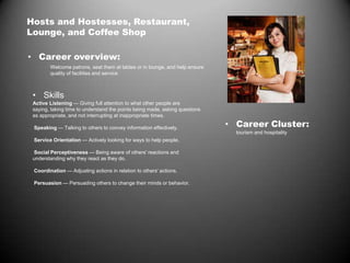Hosts and Hostesses, Restaurant,
Lounge, and Coffee Shop
• Career overview:
Welcome patrons, seat them at tables or in lounge, and help ensure
quality of facilities and service
• Skills
Active Listening — Giving full attention to what other people are
saying, taking time to understand the points being made, asking questions
as appropriate, and not interrupting at inappropriate times.
Speaking — Talking to others to convey information effectively.
Service Orientation — Actively looking for ways to help people.
Social Perceptiveness — Being aware of others' reactions and
understanding why they react as they do.
Coordination — Adjusting actions in relation to others' actions.
Persuasion — Persuading others to change their minds or behavior.
• Career Cluster:
tourism and hospitality
 