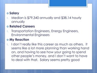  Salary
1. Median is $79,340 annually and $38.14 hourly
annually
 Related Careers
1. Transportation Engineers, Energy Engineers,
Environmental Engineers
 My Reaction
1. I don’t really like this career as much as others. It
seems like a lot more planning than working hand
on, and having to see how your going to spend
other people’s money, and I don’t want to have
to deal with that. Salary seems pretty good
 